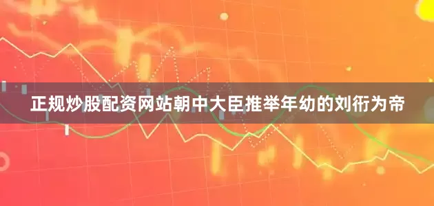 正规炒股配资网站朝中大臣推举年幼的刘衎为帝
