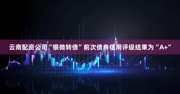 云南配资公司“银微转债”前次债券信用评级结果为“A+”