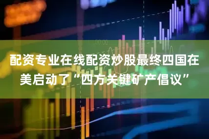 配资专业在线配资炒股最终四国在美启动了“四方关键矿产倡议”