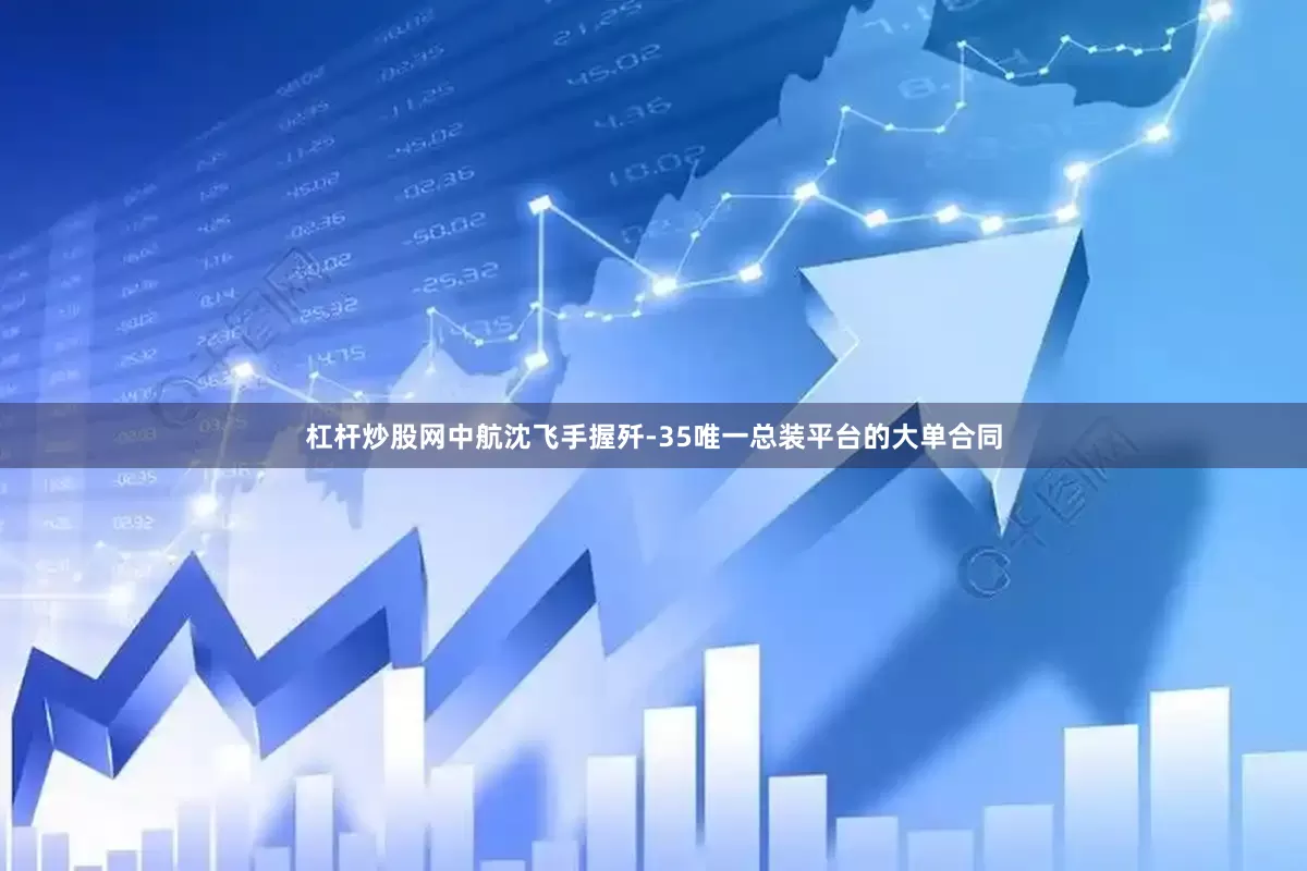 杠杆炒股网中航沈飞手握歼-35唯一总装平台的大单合同