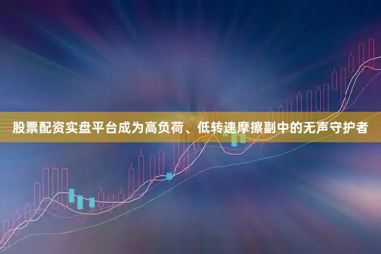 股票配资实盘平台成为高负荷、低转速摩擦副中的无声守护者