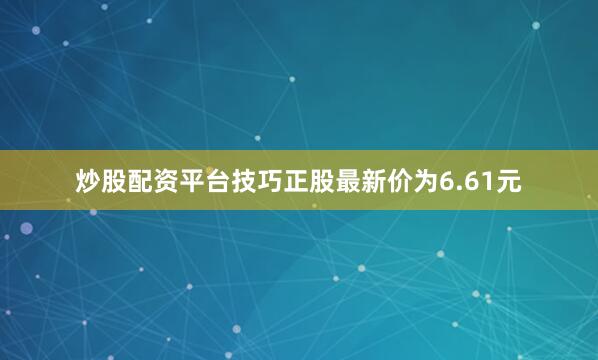 炒股配资平台技巧正股最新价为6.61元