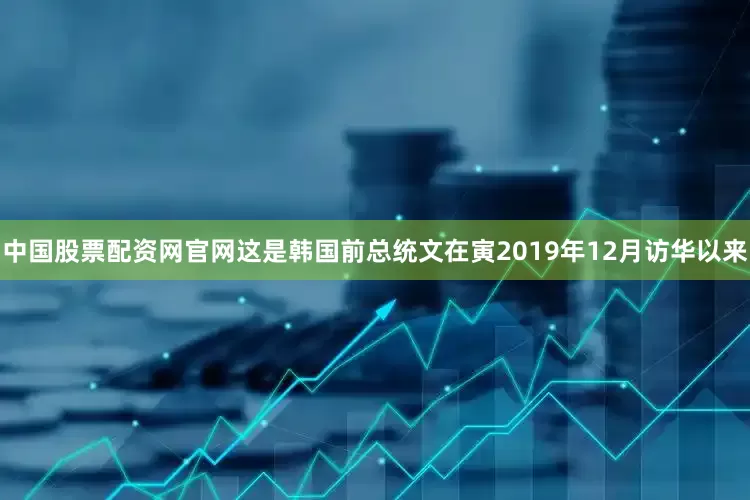 中国股票配资网官网这是韩国前总统文在寅2019年12月访华以来