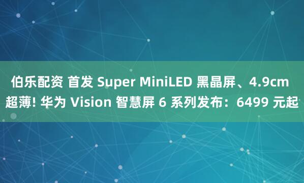 伯乐配资 首发 Super MiniLED 黑晶屏、4.9cm 超薄! 华为 Vision 智慧屏 6 系列发布:6499 元起