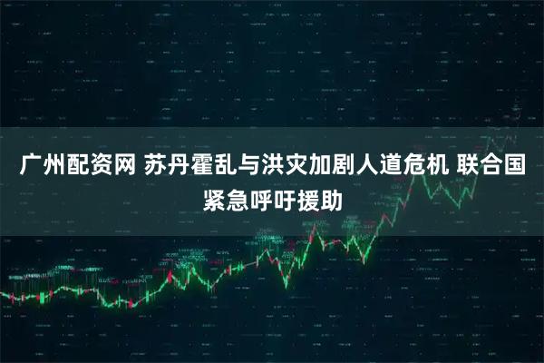 广州配资网 苏丹霍乱与洪灾加剧人道危机 联合国紧急呼吁援助