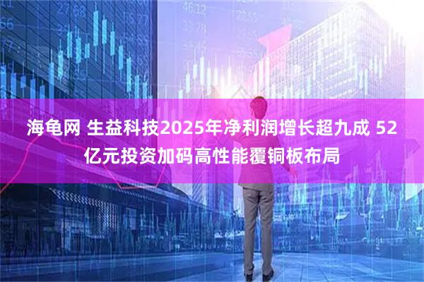 海龟网 生益科技2025年净利润增长超九成 52亿元投资加码高性能覆铜板布局
