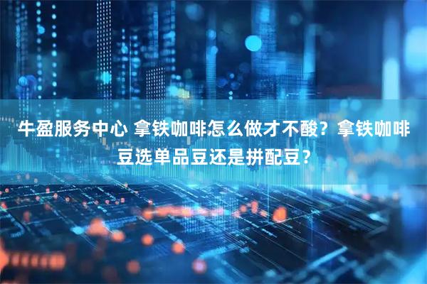 牛盈服务中心 拿铁咖啡怎么做才不酸？拿铁咖啡豆选单品豆还是拼配豆？
