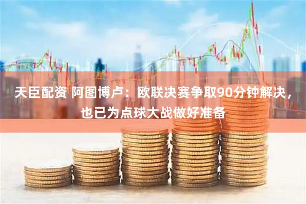 天臣配资 阿图博卢：欧联决赛争取90分钟解决，也已为点球大战做好准备