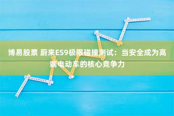 博易股票 蔚来ES9极限碰撞测试：当安全成为高端电动车的核心竞争力