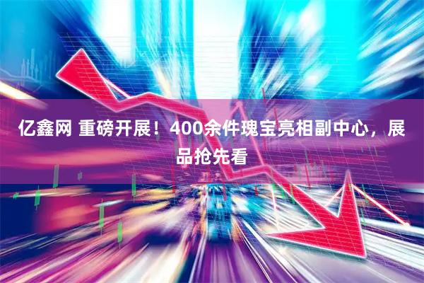 亿鑫网 重磅开展！400余件瑰宝亮相副中心，展品抢先看
