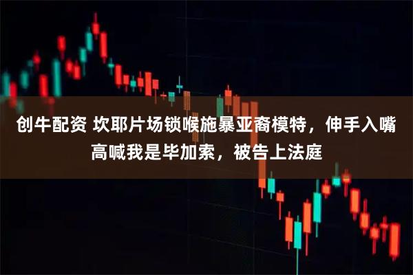 创牛配资 坎耶片场锁喉施暴亚裔模特，伸手入嘴高喊我是毕加索，被告上法庭