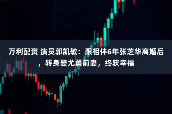 万利配资 演员郭凯敏：跟相伴6年张芝华离婚后，转身娶尤勇前妻，终获幸福