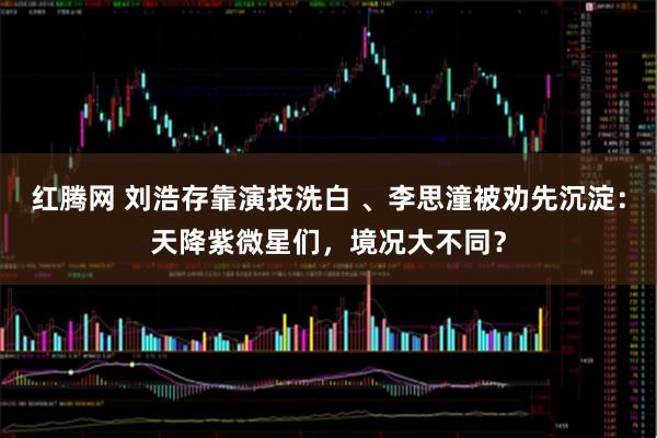 红腾网 刘浩存靠演技洗白 、李思潼被劝先沉淀：天降紫微星们，境况大不同？