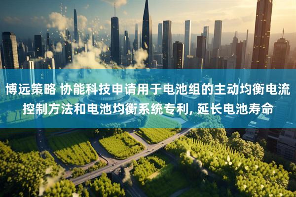 博远策略 协能科技申请用于电池组的主动均衡电流控制方法和电池均衡系统专利, 延长电池寿命