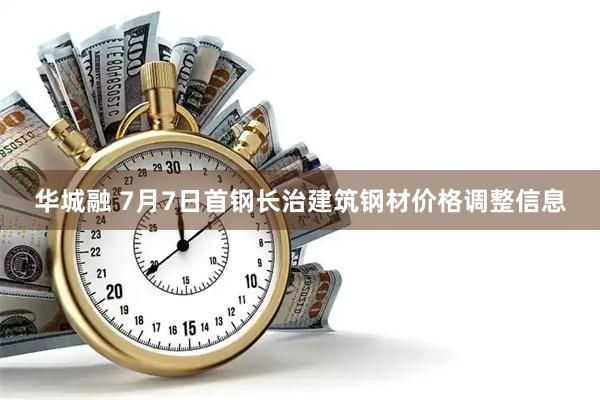 华城融 7月7日首钢长治建筑钢材价格调整信息