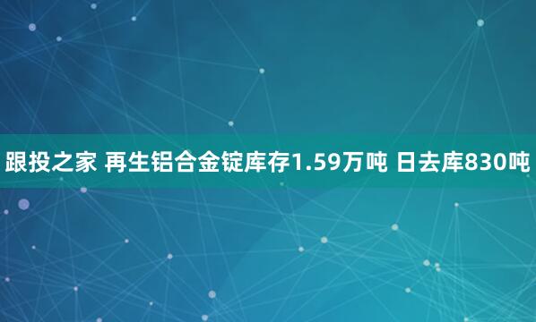 跟投之家 再生铝合金锭库存1.59万吨 日去库830吨