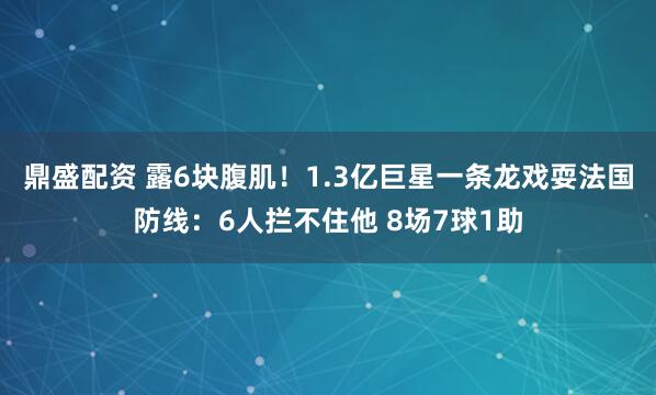 鼎盛配资 露6块腹肌！1.3亿巨星一条龙戏耍法国防线：6人拦不住他 8场7球1助