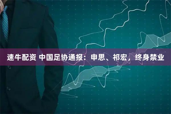 速牛配资 中国足协通报：申思、祁宏，终身禁业