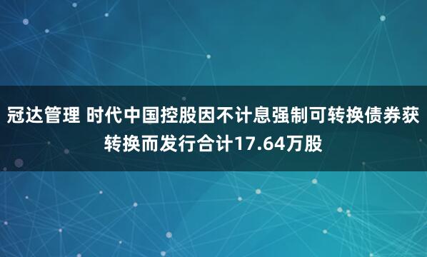 冠达管理 时代中国控股因不计息强制可转换债券获转换而发行合计17.64万股