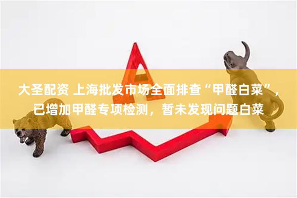 大圣配资 上海批发市场全面排查“甲醛白菜”，已增加甲醛专项检测，暂未发现问题白菜