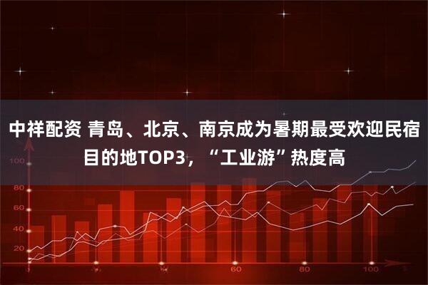 中祥配资 青岛、北京、南京成为暑期最受欢迎民宿目的地TOP3，“工业游”热度高